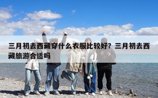 三月初去西藏穿什么衣服比较好？三月初去西藏旅游合适吗