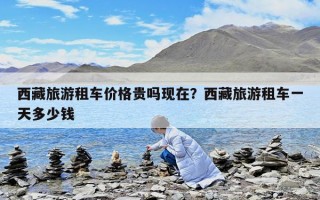 西藏旅游租车价格贵吗现在？西藏旅游租车一天多少钱