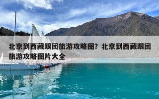 北京到西藏跟团旅游攻略图？北京到西藏跟团旅游攻略图片大全