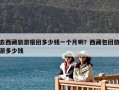 去西藏旅游报团多少钱一个月啊？西藏包团旅游多少钱