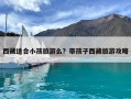 西藏适合小孩旅游么？带孩子西藏旅游攻略