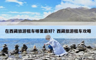 在西藏旅游租车哪里最好？西藏旅游租车攻略