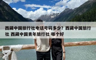 西藏中国旅行社电话号码多少？西藏中国旅行社 西藏中国青年旅行社 哪个好