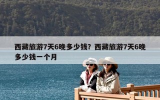 西藏旅游7天6晚多少钱？西藏旅游7天6晚多少钱一个人？