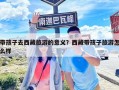 带孩子去西藏旅游的意义？西藏带孩子旅游怎么样