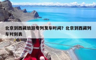 北京到西藏旅游专列发车时间？北京到西藏列车时刻表