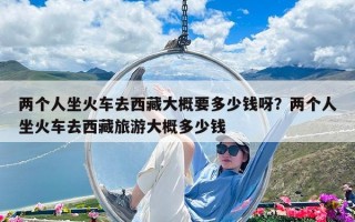 两个人坐火车去西藏大概要多少钱呀？两个人坐火车去西藏旅游大概多少钱