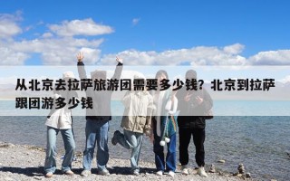 从北京去拉萨旅游团需要多少钱？北京到拉萨跟团游多少钱