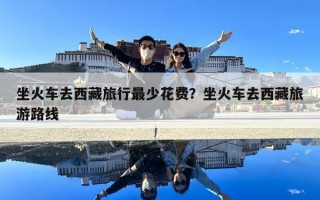 坐火车去西藏旅行最少花费？坐火车去西藏旅游路线