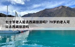 七十岁老人能去西藏旅游吗？70岁的老人可以去西藏旅游吗