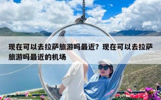 现在可以去拉萨旅游吗最近？现在可以去拉萨旅游吗最近的机场