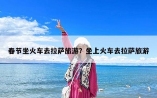 春节坐火车去拉萨旅游？坐上火车去拉萨旅游