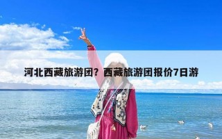 河北西藏旅游团？西藏旅游团报价7日游