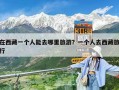 在西藏一个人能去哪里旅游？一个人去西藏旅行