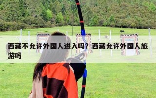 西藏不允许外国人进入吗？西藏允许外国人旅游吗