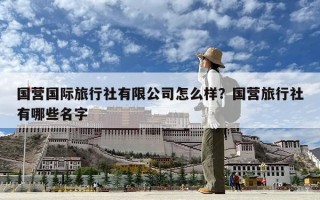 国营国际旅行社有限公司怎么样？国营旅行社有哪些名字