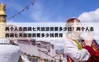 两个人去西藏七天旅游需要多少钱？两个人去西藏七天旅游需要多少钱费用