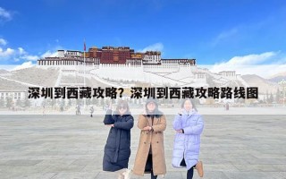 深圳到西藏攻略？深圳到西藏攻略路线图