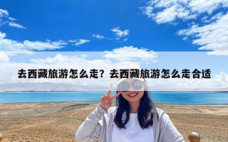 去西藏旅游怎么走？去西藏旅游怎么走合适