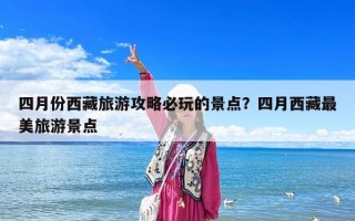 四月份西藏旅游攻略必玩的景点？四月西藏最美旅游景点