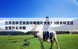 三月去林芝旅游攻略图片大全？3月去林芝适合穿什么衣服