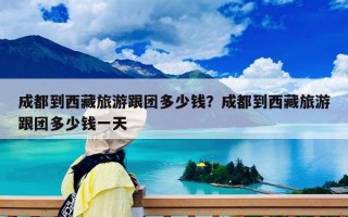 成都到西藏旅游跟团多少钱？成都到西藏旅游跟团多少钱一天