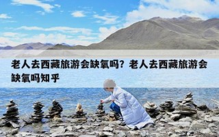 老人去西藏旅游会缺氧吗？老人去西藏旅游会缺氧吗知乎